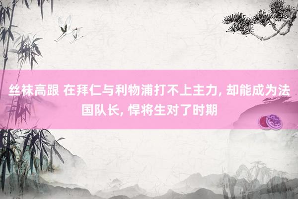 丝袜高跟 在拜仁与利物浦打不上主力， 却能成为法国队长， 悍将生对了时期