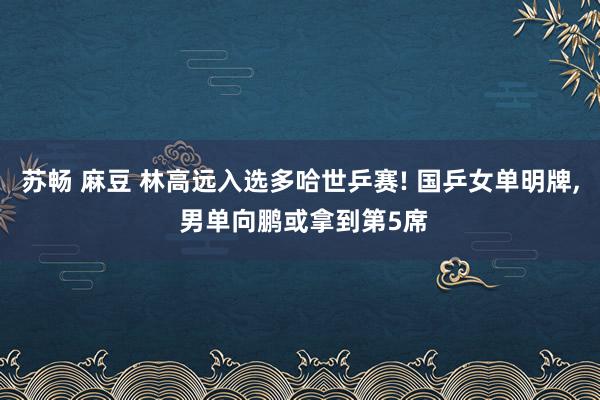 苏畅 麻豆 林高远入选多哈世乒赛! 国乒女单明牌， 男单向鹏或拿到第5席