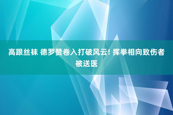 高跟丝袜 德罗赞卷入打破风云! 挥拳相向致伤者被送医