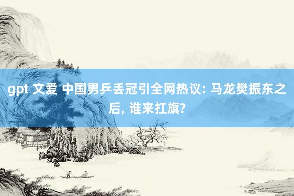 gpt 文爱 中国男乒丢冠引全网热议: 马龙樊振东之后， 谁来扛旗?