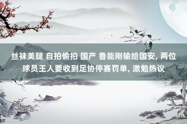 丝袜美腿 自拍偷拍 国产 鲁能刚输给国安， 两位球员王人要收到足协停赛罚单， 激勉热议