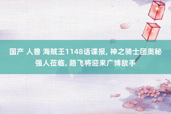 国产 人兽 海贼王1148话谍报， 神之骑士团奥秘强人莅临， 路飞将迎来广博敌手