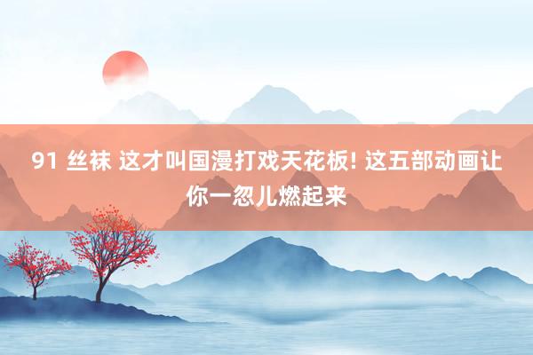 91 丝袜 这才叫国漫打戏天花板! 这五部动画让你一忽儿燃起来