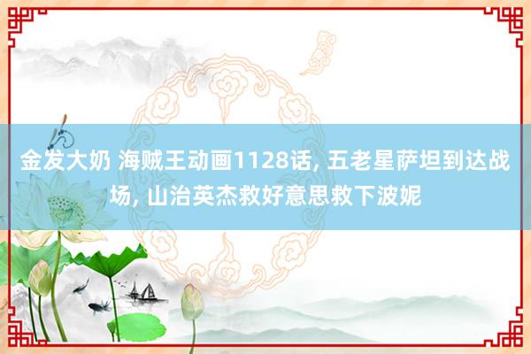 金发大奶 海贼王动画1128话， 五老星萨坦到达战场， 山治英杰救好意思救下波妮