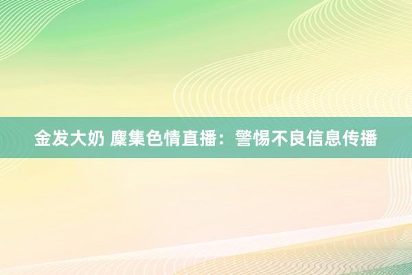 金发大奶 麇集色情直播：警惕不良信息传播