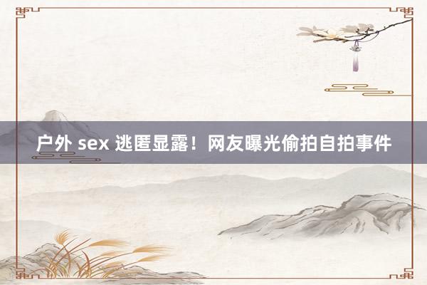 户外 sex 逃匿显露！网友曝光偷拍自拍事件
