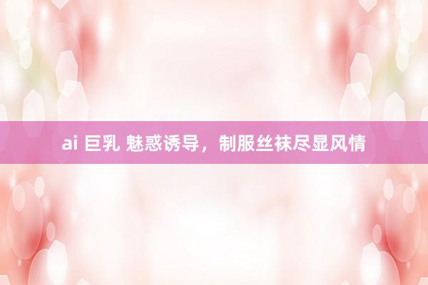 ai 巨乳 魅惑诱导，制服丝袜尽显风情