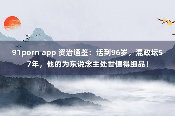 91porn app 资治通鉴：活到96岁，混政坛57年，他的为东说念主处世值得细品！