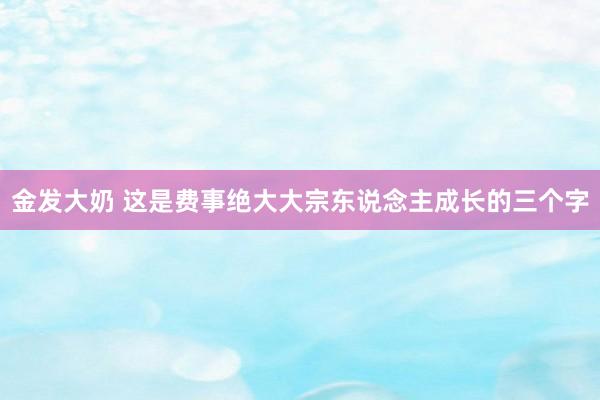 金发大奶 这是费事绝大大宗东说念主成长的三个字