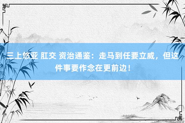 三上悠亚 肛交 资治通鉴：走马到任要立威，但这件事要作念在更前边！
