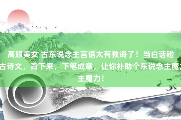 高跟美女 古东说念主言语太有教诲了!当白话碰见古诗文,背下来,下笔成章,让你补助个东说念主魔力!