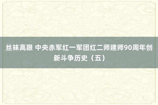 丝袜高跟 中央赤军红一军团红二师建师90周年创新斗争历史（五）