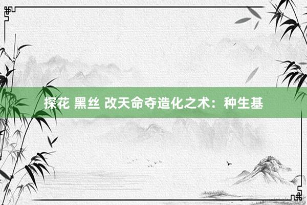 探花 黑丝 改天命夺造化之术：种生基