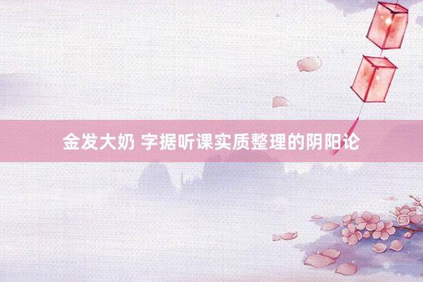 金发大奶 字据听课实质整理的阴阳论
