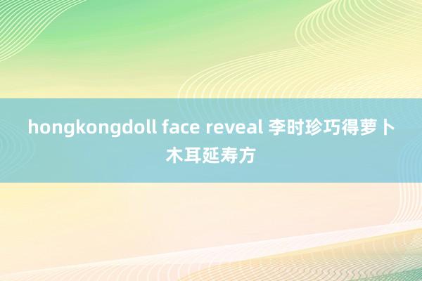 hongkongdoll face reveal 李时珍巧得萝卜木耳延寿方