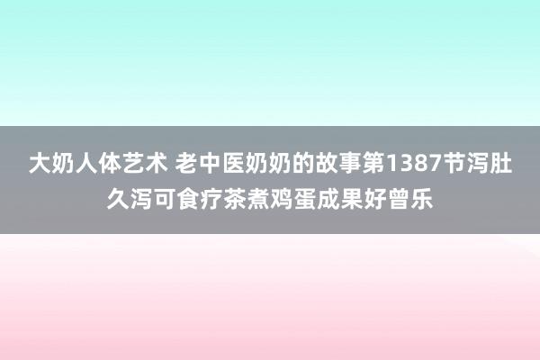大奶人体艺术 老中医奶奶的故事第1387节泻肚久泻可食疗茶煮鸡蛋成果好曾乐