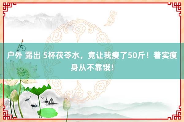 户外 露出 5杯茯苓水，竟让我瘦了50斤！着实瘦身从不靠饿！