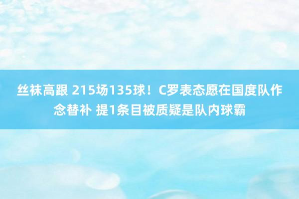 丝袜高跟 215场135球！C罗表态愿在国度队作念替补 提1条目被质疑是队内球霸