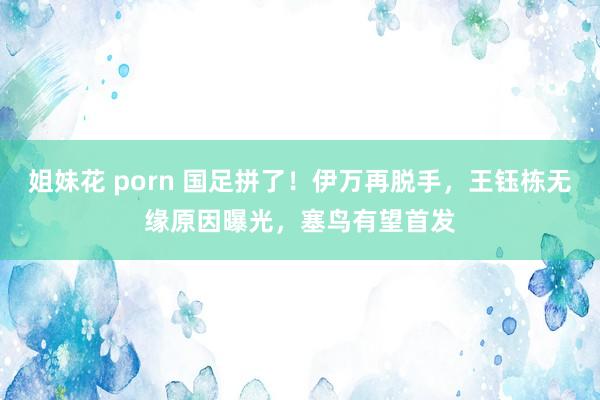 姐妹花 porn 国足拼了！伊万再脱手，王钰栋无缘原因曝光，塞鸟有望首发