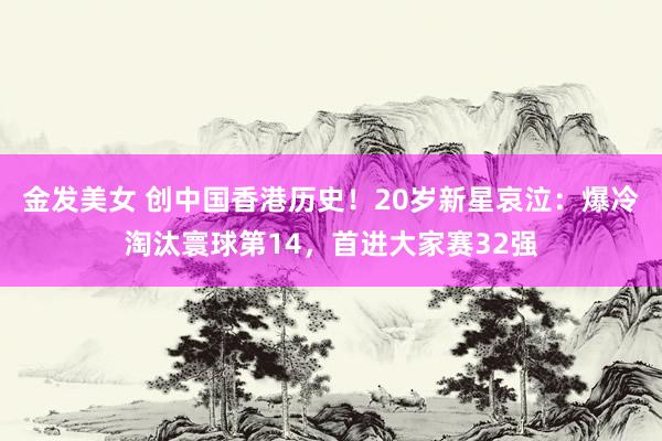 金发美女 创中国香港历史！20岁新星哀泣：爆冷淘汰寰球第14，首进大家赛32强