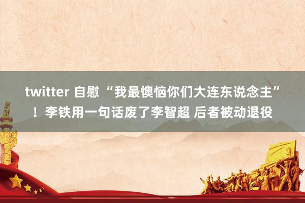 twitter 自慰 “我最懊恼你们大连东说念主”！李铁用一句话废了李智超 后者被动退役