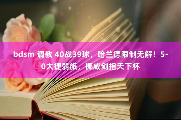 bdsm 调教 40战39球，哈兰德限制无解！5-0大捷弱旅，挪威剑指天下杯